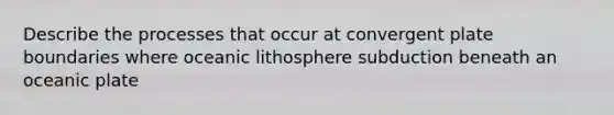 Describe the processes that occur at convergent plate boundaries where oceanic lithosphere subduction beneath an oceanic plate