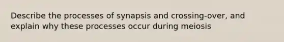 Describe the processes of synapsis and crossing-over, and explain why these processes occur during meiosis