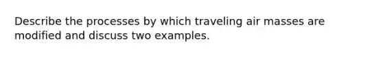 Describe the processes by which traveling air masses are modified and discuss two examples.