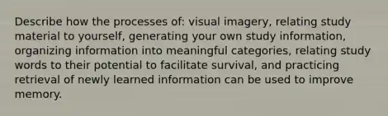 Describe how the processes of: visual imagery, relating study material to yourself, generating your own study information, organizing information into meaningful categories, relating study words to their potential to facilitate survival, and practicing retrieval of newly learned information can be used to improve memory.