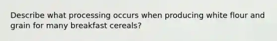 Describe what processing occurs when producing white flour and grain for many breakfast cereals?