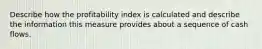 Describe how the profitability index is calculated and describe the information this measure provides about a sequence of cash flows.