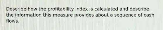 Describe how the profitability index is calculated and describe the information this measure provides about a sequence of cash flows.