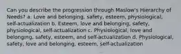 Can you describe the progression through Maslow's Hierarchy of Needs? a. Love and belonging, safety, esteem, physiological, self-actualization b. Esteem, love and belonging, safety, physiological, self-actualization c. Physiological, love and belonging, safety, esteem, and self-actualization d. Physiological, safety, love and belonging, esteem, self-actualization