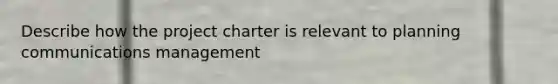 Describe how the project charter is relevant to planning communications management