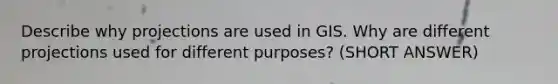 Describe why projections are used in GIS. Why are different projections used for different purposes? (SHORT ANSWER)
