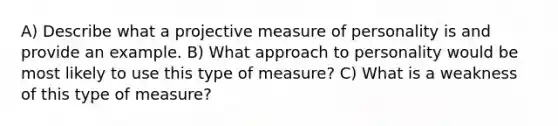 A) Describe what a projective measure of personality is and provide an example. B) What approach to personality would be most likely to use this type of measure? C) What is a weakness of this type of measure?