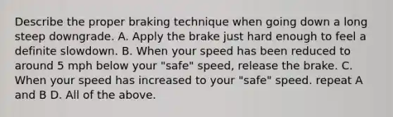 Describe the proper braking technique when going down a long steep downgrade. A. Apply the brake just hard enough to feel a definite slowdown. B. When your speed has been reduced to around 5 mph below your "safe" speed, release the brake. C. When your speed has increased to your "safe" speed. repeat A and B D. All of the above.