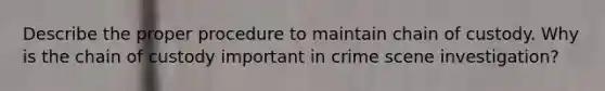 Describe the proper procedure to maintain chain of custody. Why is the chain of custody important in crime scene investigation?