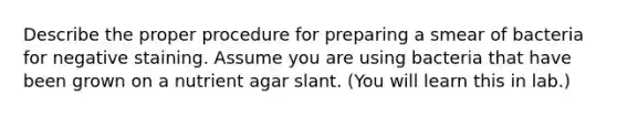 Describe the proper procedure for preparing a smear of bacteria for negative staining. Assume you are using bacteria that have been grown on a nutrient agar slant. (You will learn this in lab.)