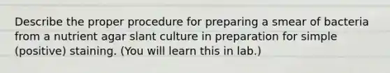 Describe the proper procedure for preparing a smear of bacteria from a nutrient agar slant culture in preparation for simple (positive) staining. (You will learn this in lab.)