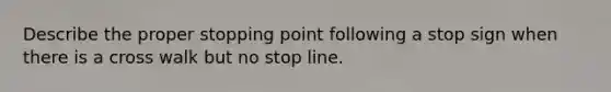 Describe the proper stopping point following a stop sign when there is a cross walk but no stop line.