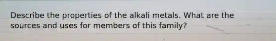 Describe the properties of the alkali metals. What are the sources and uses for members of this family?