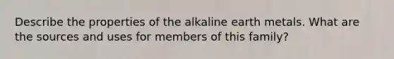 Describe the properties of the alkaline earth metals. What are the sources and uses for members of this family?