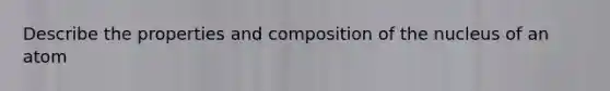 Describe the properties and composition of the nucleus of an atom