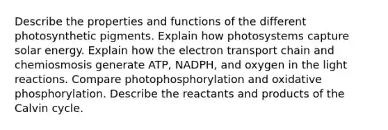 Describe the properties and functions of the different photosynthetic pigments. Explain how photosystems capture solar energy. Explain how the electron transport chain and chemiosmosis generate ATP, NADPH, and oxygen in the light reactions. Compare photophosphorylation and oxidative phosphorylation. Describe the reactants and products of the Calvin cycle.