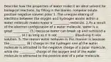 Describe how the properties of water make it an ideal solvent for biological reactions, by filling in the blanks. nonpolar solute positive negative solvent polar 1. The unequal sharing of electrons between the oxygen and hydrogen atoms within a water molecule makes water a __________ molecule. 2.As a result of the electron configuration of a water molecule, water is a great __________ (3.) because water can break up and surround a __________, (4.) as long as it is not __________, dissolving it into solution. 5. The reason water behaves in this manner is because the __________ (6.) charge on the hydrogen end of the water molecule is attracted to the negative charge of a polar molecule, while the __________ charge of the oxygen end of the water molecule is attracted to the positive side of a polar molecule.