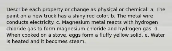 Describe each property or change as physical or chemical: a. The paint on a new truck has a shiny red color. b. The metal wire conducts electricity. c. Magnesium metal reacts with hydrogen chloride gas to form magnesium chloride and hydrogen gas. d. When cooked on a stove, eggs form a fluffy yellow solid. e. Water is heated and it becomes steam.