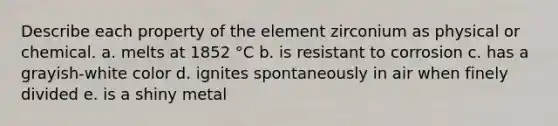 Describe each property of the element zirconium as physical or chemical. a. melts at 1852 °C b. is resistant to corrosion c. has a grayish-white color d. ignites spontaneously in air when finely divided e. is a shiny metal