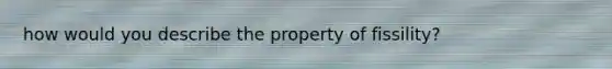 how would you describe the property of fissility?