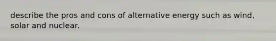 describe the pros and cons of alternative energy such as wind, solar and nuclear.