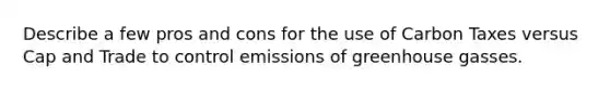 Describe a few pros and cons for the use of Carbon Taxes versus Cap and Trade to control emissions of greenhouse gasses.