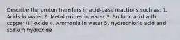 Describe the proton transfers in acid-base reactions such as: 1. Acids in water 2. Metal oxides in water 3. Sulfuric acid with copper (II) oxide 4. Ammonia in water 5. Hydrochloric acid and sodium hydroxide