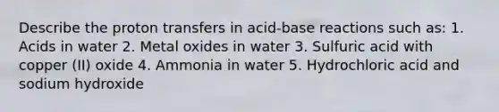 Describe the proton transfers in acid-base reactions such as: 1. Acids in water 2. Metal oxides in water 3. Sulfuric acid with copper (II) oxide 4. Ammonia in water 5. Hydrochloric acid and sodium hydroxide