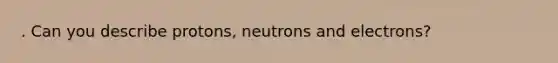 . Can you describe protons, neutrons and electrons?