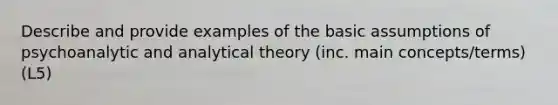 Describe and provide examples of the basic assumptions of psychoanalytic and analytical theory (inc. main concepts/terms) (L5)