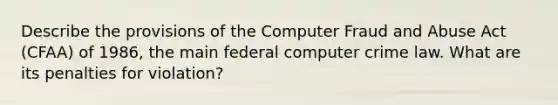 Describe the provisions of the Computer Fraud and Abuse Act (CFAA) of 1986, the main federal computer crime law. What are its penalties for violation?