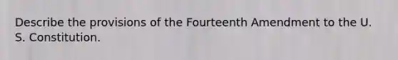 Describe the provisions of the Fourteenth Amendment to the U. S. Constitution.