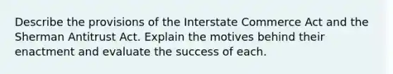 Describe the provisions of the Interstate Commerce Act and the Sherman Antitrust Act. Explain the motives behind their enactment and evaluate the success of each.