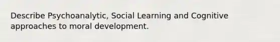 Describe Psychoanalytic, Social Learning and Cognitive approaches to moral development.