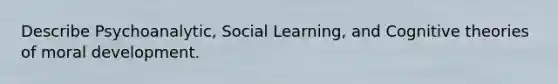 Describe Psychoanalytic, Social Learning, and Cognitive theories of moral development.