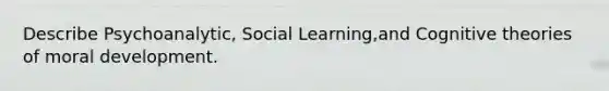 Describe Psychoanalytic, Social Learning,and Cognitive theories of moral development.