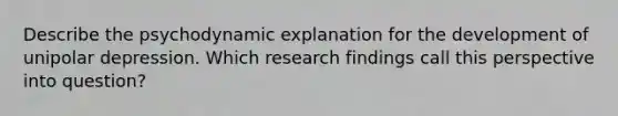 Describe the psychodynamic explanation for the development of unipolar depression. Which research findings call this perspective into question?