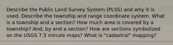 Describe the Public Land Survey System (PLSS) and why it is used. Describe the township and range coordinate system. What is a township and a section? How much area is covered by a township? And, by and a section? How are sections symbolized on the USGS 7.5 minute maps? What is "cadastral" mapping?