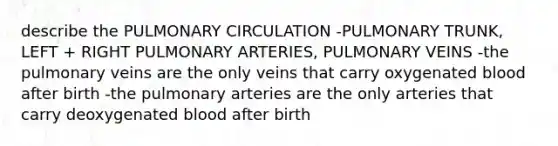 describe the PULMONARY CIRCULATION -PULMONARY TRUNK, LEFT + RIGHT PULMONARY ARTERIES, PULMONARY VEINS -the pulmonary veins are the only veins that carry oxygenated blood after birth -the pulmonary arteries are the only arteries that carry deoxygenated blood after birth