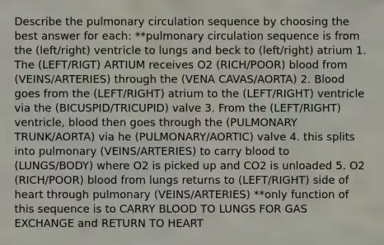 Describe the pulmonary circulation sequence by choosing the best answer for each: **pulmonary circulation sequence is from the (left/right) ventricle to lungs and beck to (left/right) atrium 1. The (LEFT/RIGT) ARTIUM receives O2 (RICH/POOR) blood from (VEINS/ARTERIES) through the (VENA CAVAS/AORTA) 2. Blood goes from the (LEFT/RIGHT) atrium to the (LEFT/RIGHT) ventricle via the (BICUSPID/TRICUPID) valve 3. From the (LEFT/RIGHT) ventricle, blood then goes through the (PULMONARY TRUNK/AORTA) via he (PULMONARY/AORTIC) valve 4. this splits into pulmonary (VEINS/ARTERIES) to carry blood to (LUNGS/BODY) where O2 is picked up and CO2 is unloaded 5. O2 (RICH/POOR) blood from lungs returns to (LEFT/RIGHT) side of heart through pulmonary (VEINS/ARTERIES) **only function of this sequence is to CARRY BLOOD TO LUNGS FOR GAS EXCHANGE and RETURN TO HEART