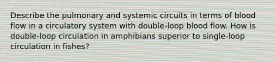 Describe the pulmonary and systemic circuits in terms of blood flow in a circulatory system with double-loop blood flow. How is double-loop circulation in amphibians superior to single-loop circulation in fishes?