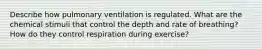 Describe how pulmonary ventilation is regulated. What are the chemical stimuli that control the depth and rate of breathing? How do they control respiration during exercise?