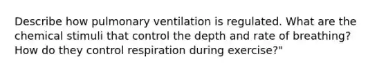 Describe how pulmonary ventilation is regulated. What are the chemical stimuli that control the depth and rate of breathing? How do they control respiration during exercise?"