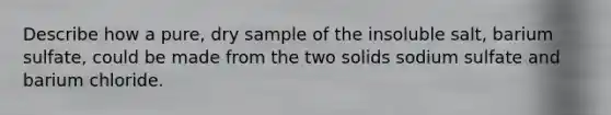 Describe how a pure, dry sample of the insoluble salt, barium sulfate, could be made from the two solids sodium sulfate and barium chloride.