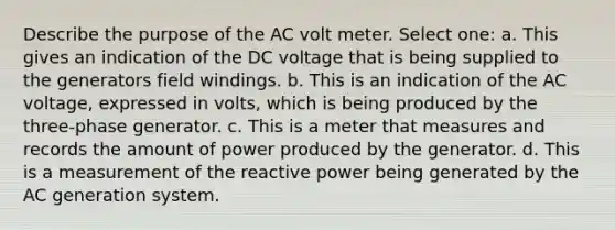 Describe the purpose of the AC volt meter. Select one: a. This gives an indication of the DC voltage that is being supplied to the generators field windings. b. This is an indication of the AC voltage, expressed in volts, which is being produced by the three-phase generator. c. This is a meter that measures and records the amount of power produced by the generator. d. This is a measurement of the reactive power being generated by the AC generation system.