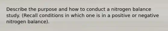 Describe the purpose and how to conduct a nitrogen balance study. (Recall conditions in which one is in a positive or negative nitrogen balance).