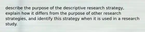 describe the purpose of the descriptive research strategy, explain how it differs from the purpose of other research strategies, and identify this strategy when it is used in a research study.