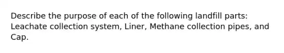 Describe the purpose of each of the following landfill parts: Leachate collection system, Liner, Methane collection pipes, and Cap.