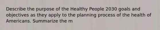 Describe the purpose of the Healthy People 2030 goals and objectives as they apply to the planning process of the health of Americans. Summarize the m