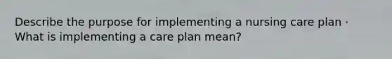 Describe the purpose for implementing a nursing care plan · What is implementing a care plan mean?